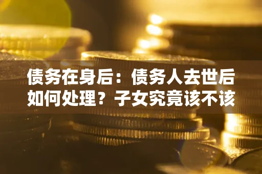 北京债务在身后：债务人去世后如何处理？子女究竟该不该还钱？